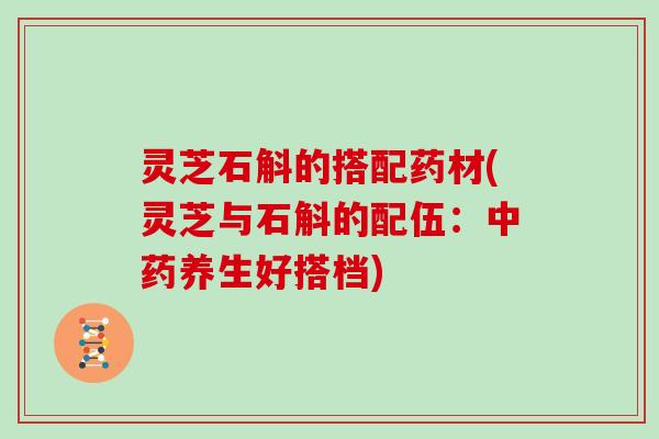 灵芝石斛的搭配药材(灵芝与石斛的配伍:中药养生好搭档)
