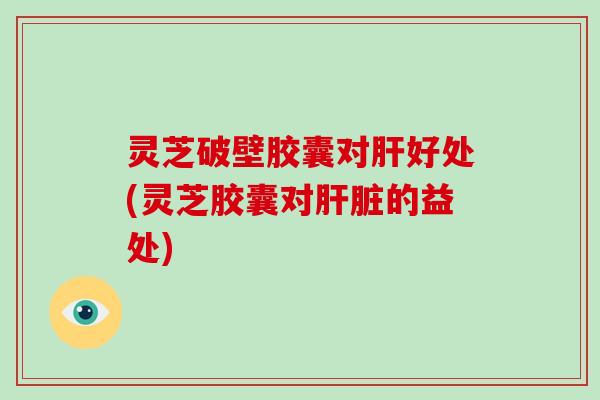灵芝破壁胶囊对肝好处(灵芝胶囊对肝脏的益处)