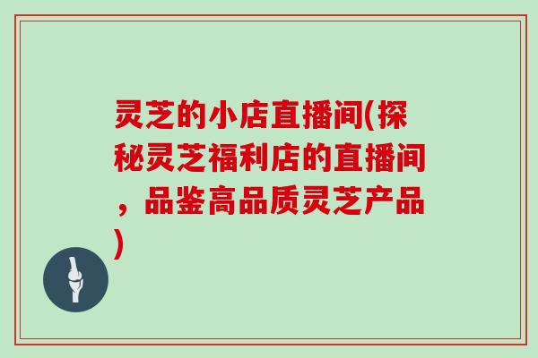 灵芝的小店直播间(探秘灵芝福利店的直播间,品鉴高品质灵芝产品)