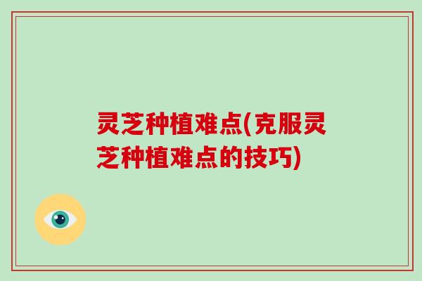灵芝种植难点(克服灵芝种植难点的技巧)