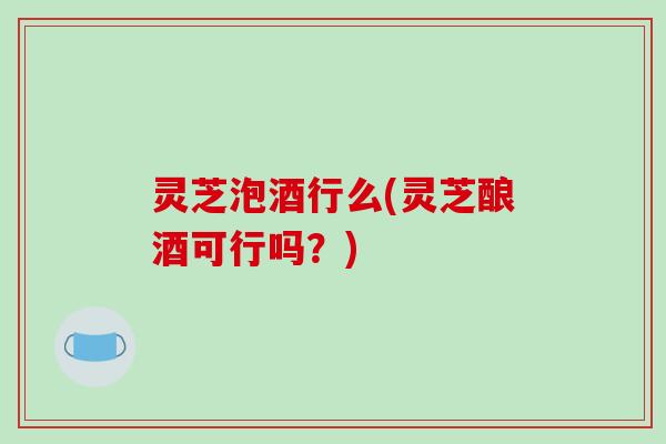 灵芝泡酒行么(灵芝酿酒可行吗?)