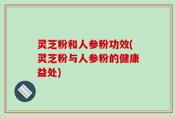 灵芝粉和人参粉功效(灵芝粉与人参粉的健康益处)