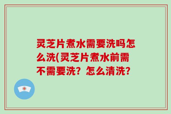 灵芝片煮水需要洗吗怎么洗(灵芝片煮水前需不需要洗？怎么清洗？
