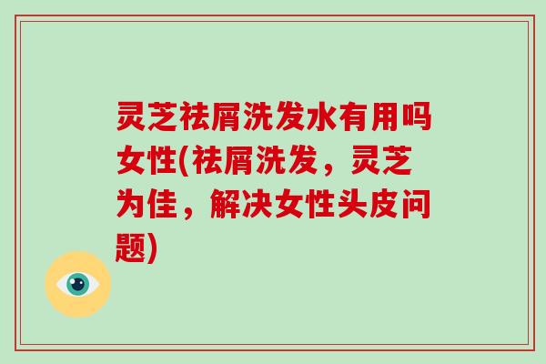 灵芝祛屑洗发水有用吗女性(祛屑洗发,灵芝为佳,解决女性头皮问题)