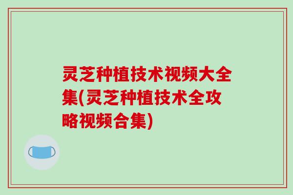 灵芝种植技术视频大全集(灵芝种植技术全攻略视频合集)