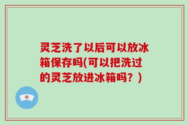 灵芝洗了以后可以放冰箱保存吗(可以把洗过的灵芝放进冰箱吗?)