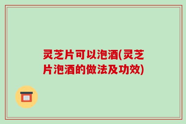 灵芝片可以泡酒(灵芝片泡酒的做法及功效)
