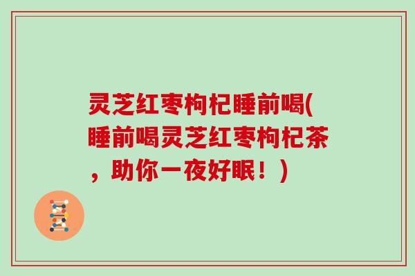 灵芝红枣枸杞睡前喝(睡前喝灵芝红枣枸杞茶，助你一夜好眠！)