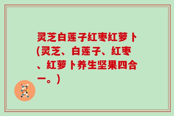 灵芝白莲子红枣红萝卜(灵芝、白莲子、红枣、红萝卜养生坚果四合一。)