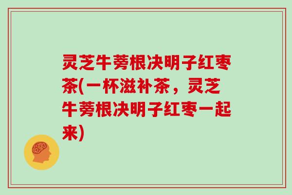 灵芝牛蒡根决明子红枣茶(一杯滋补茶，灵芝牛蒡根决明子红枣一起来)