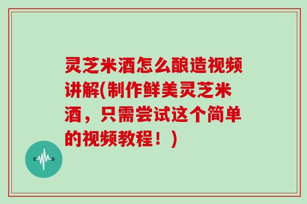 灵芝米酒怎么酿造视频讲解(制作鲜美灵芝米酒，只需尝试这个简单的视频教程！)