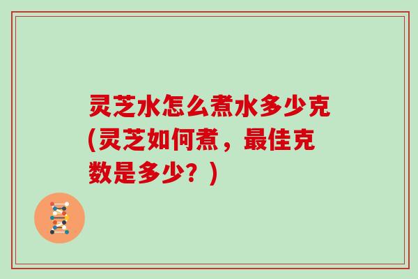灵芝水怎么煮水多少克(灵芝如何煮，最佳克数是多少？)