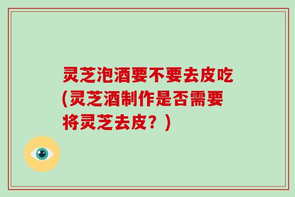 灵芝泡酒要不要去皮吃(灵芝酒制作是否需要将灵芝去皮?)