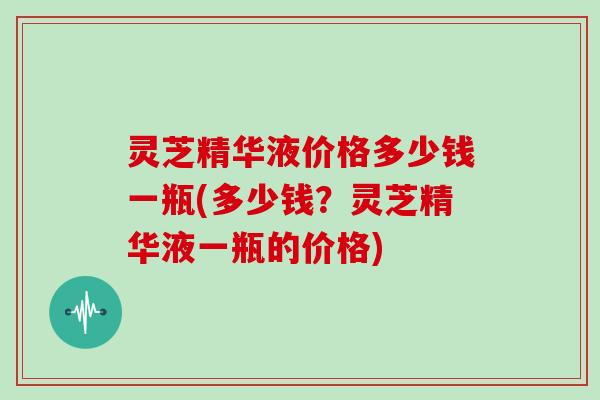 灵芝精华液价格多少钱一瓶(多少钱?灵芝精华液一瓶的价格)