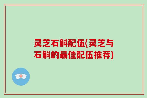 灵芝石斛配伍(灵芝与石斛的最佳配伍推荐)