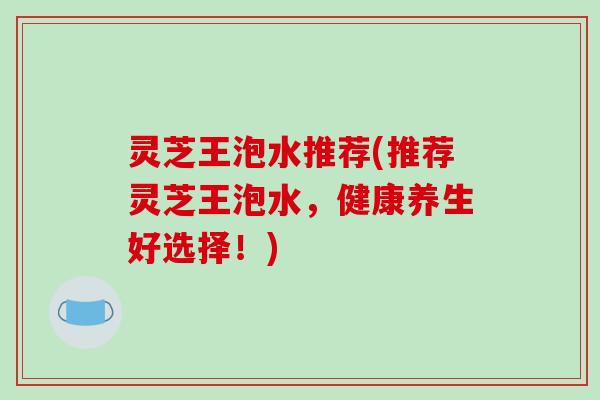 灵芝王泡水推荐(推荐灵芝王泡水,健康养生好选择!)