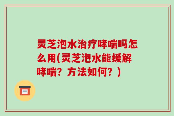 灵芝泡水治疗哮喘吗怎么用(灵芝泡水能缓解哮喘?方法如何?)