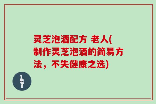 灵芝泡酒配方 老人(制作灵芝泡酒的简易方法，不失健康之选)