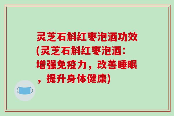 灵芝石斛红枣泡酒功效(灵芝石斛红枣泡酒:增强免疫力,改善睡眠,提升身体健康)
