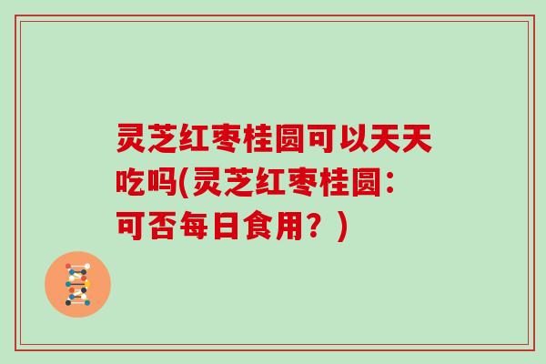 灵芝红枣桂圆可以天天吃吗(灵芝红枣桂圆:可否每日食用?)