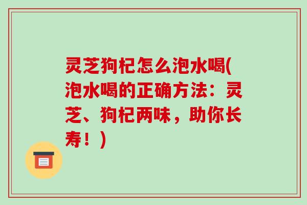 灵芝狗杞怎么泡水喝(泡水喝的正确方法:灵芝、狗杞两味,助你长寿!)