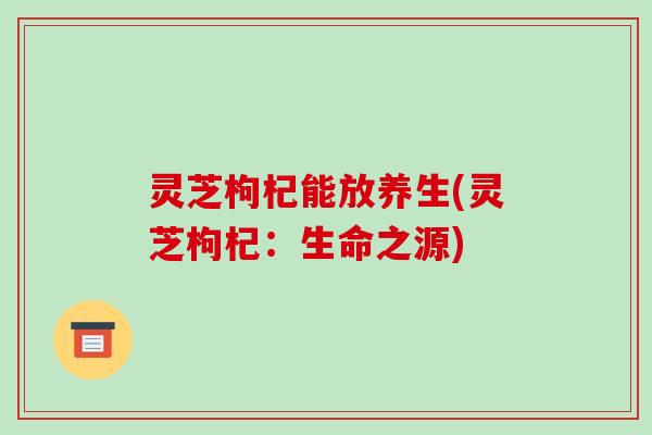 灵芝枸杞能放养生(灵芝枸杞:生命之源)