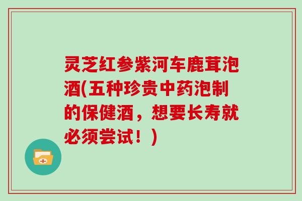 灵芝红参紫河车鹿茸泡酒(五种珍贵中药泡制的保健酒，想要长寿就必须尝试！)