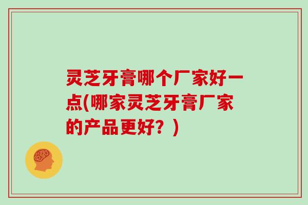 灵芝牙膏哪个厂家好一点(哪家灵芝牙膏厂家的产品更好?)