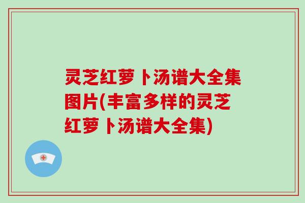 灵芝红萝卜汤谱大全集图片(丰富多样的灵芝红萝卜汤谱大全集)
