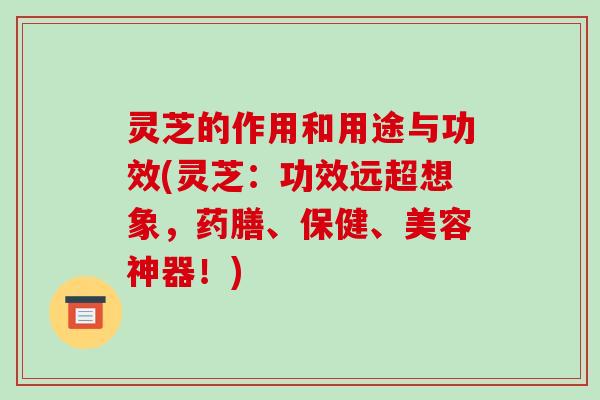 灵芝的作用和用途与功效(灵芝:功效远超想象,药膳、保健、美容神器!)
