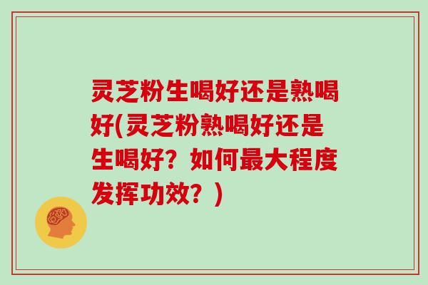 灵芝粉生喝好还是熟喝好(灵芝粉熟喝好还是生喝好？如何最大程度发挥功效？)