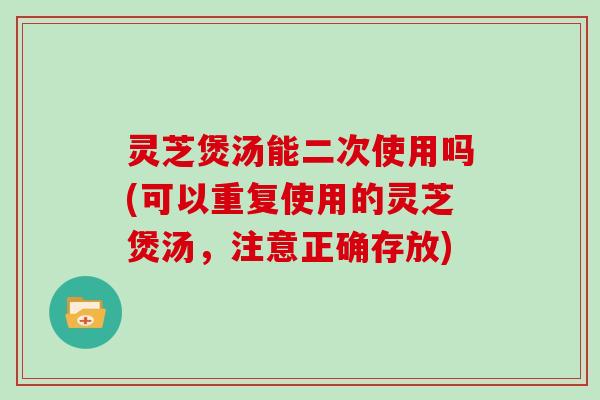灵芝煲汤能二次使用吗(可以重复使用的灵芝煲汤,注意正确存放)