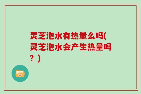 灵芝泡水有热量么吗(灵芝泡水会产生热量吗?)