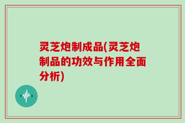 灵芝炮制成品(灵芝炮制品的功效与作用全面分析)