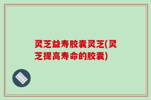 灵芝益寿胶囊灵芝(灵芝提高寿命的胶囊)