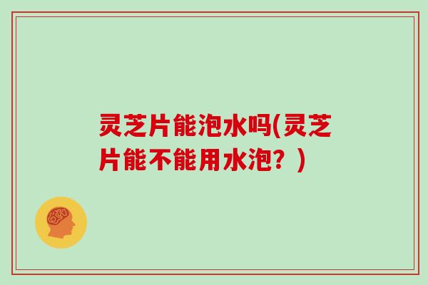 灵芝片能泡水吗(灵芝片能不能用水泡？)