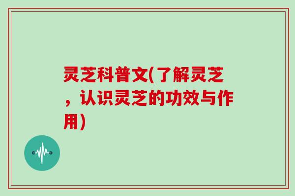 灵芝科普文(了解灵芝,认识灵芝的功效与作用)