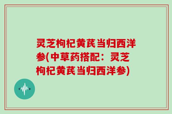 灵芝枸杞黄芪当归西洋参(中草药搭配:灵芝枸杞黄芪当归西洋参)