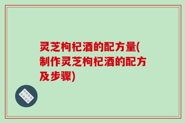 灵芝枸杞酒的配方量(制作灵芝枸杞酒的配方及步骤)