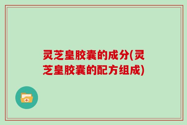 灵芝皇胶囊的成分(灵芝皇胶囊的配方组成)