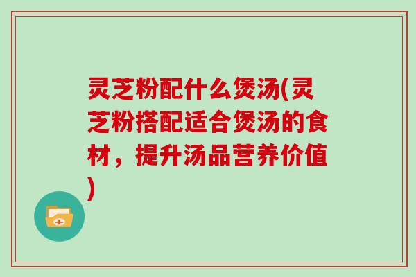 灵芝粉配什么煲汤(灵芝粉搭配适合煲汤的食材，提升汤品营养价值)
