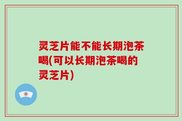 灵芝片能不能长期泡茶喝(可以长期泡茶喝的灵芝片)