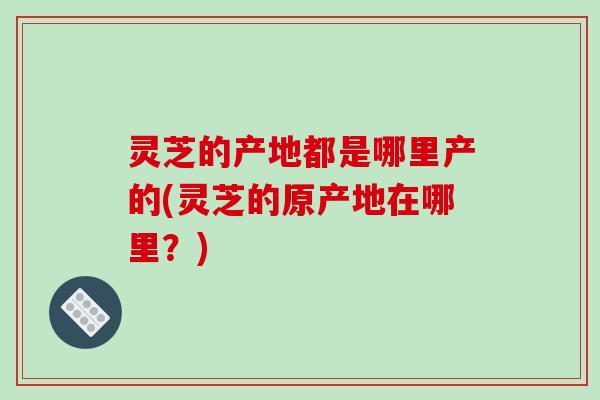 灵芝的产地都是哪里产的(灵芝的原产地在哪里？)