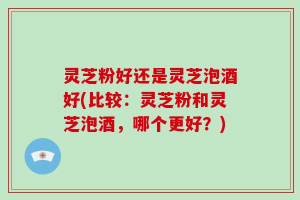 灵芝粉好还是灵芝泡酒好(比较:灵芝粉和灵芝泡酒,哪个更好?)
