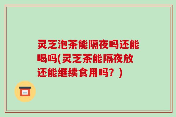 灵芝泡茶能隔夜吗还能喝吗(灵芝茶能隔夜放还能继续食用吗？)