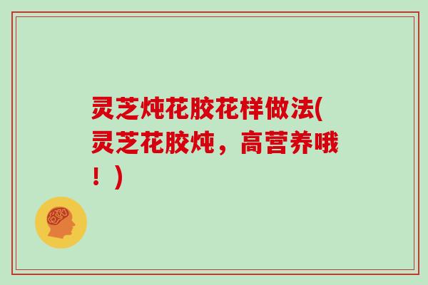 灵芝炖花胶花样做法(灵芝花胶炖，高营养哦！)