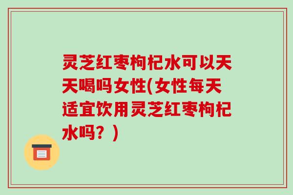 灵芝红枣枸杞水可以天天喝吗女性(女性每天适宜饮用灵芝红枣枸杞水吗?)