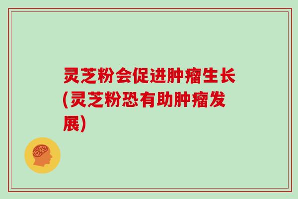 灵芝粉会促进肿瘤生长(灵芝粉恐有助肿瘤发展)