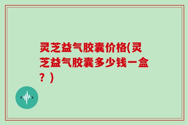 灵芝益气胶囊价格(灵芝益气胶囊多少钱一盒?)