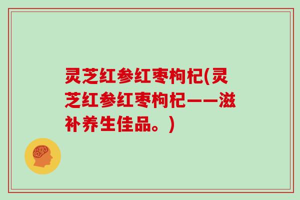 灵芝红参红枣枸杞(灵芝红参红枣枸杞——滋补养生佳品。)